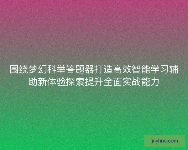 围绕梦幻科举答题器打造高效智能学习辅助新体验探索提升全面实战能力