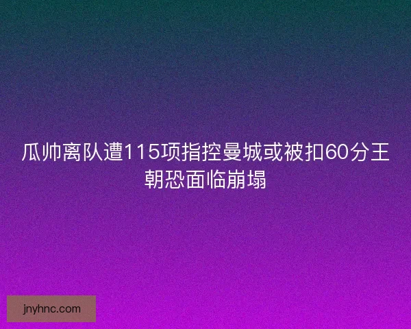 瓜帅离队遭115项指控曼城或被扣60分王朝恐面临崩塌