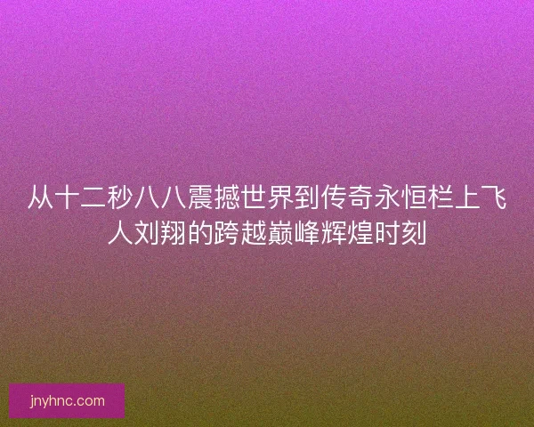 从十二秒八八震撼世界到传奇永恒栏上飞人刘翔的跨越巅峰辉煌时刻