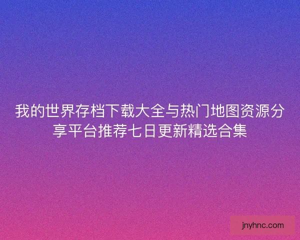 我的世界存档下载大全与热门地图资源分享平台推荐七日更新精选合集