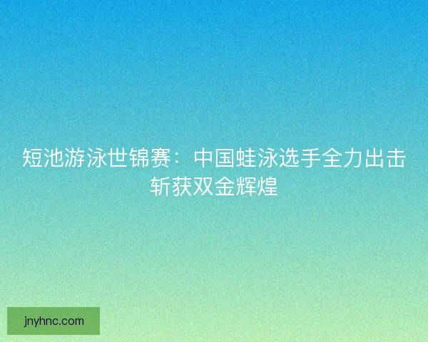 短池游泳世锦赛：中国蛙泳选手全力出击斩获双金辉煌