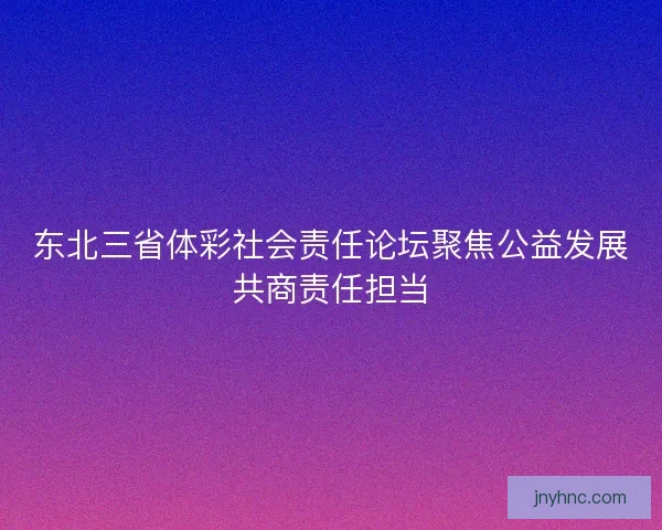 东北三省体彩社会责任论坛聚焦公益发展共商责任担当