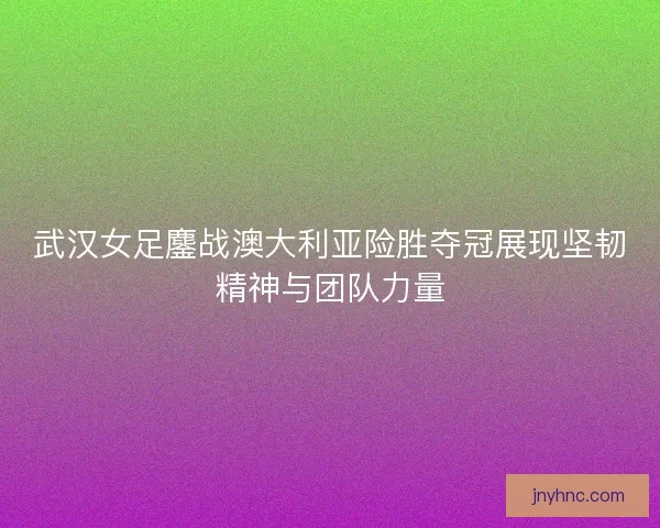 武汉女足鏖战澳大利亚险胜夺冠展现坚韧精神与团队力量
