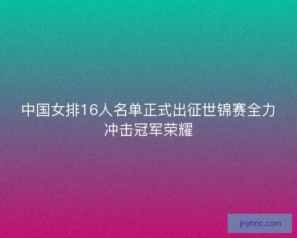 中国女排16人名单正式出征世锦赛全力冲击冠军荣耀